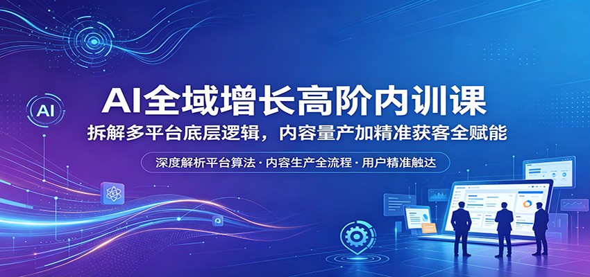 AI全域增长高阶内训课：拆解多平台底层逻辑，内容量产加精准获客全赋能-二当家网创资源站