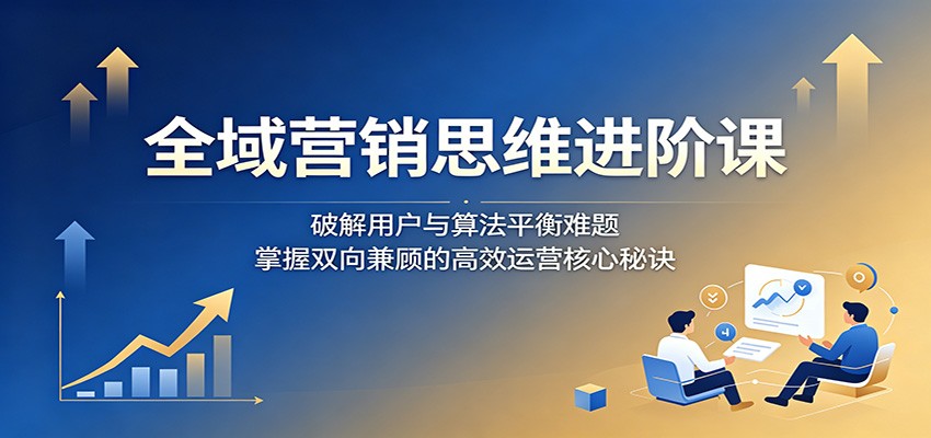 全域营销思维进阶课：破解用户与算法平衡难题，掌握双向兼顾的高效运营核心秘诀-二当家网创资源站