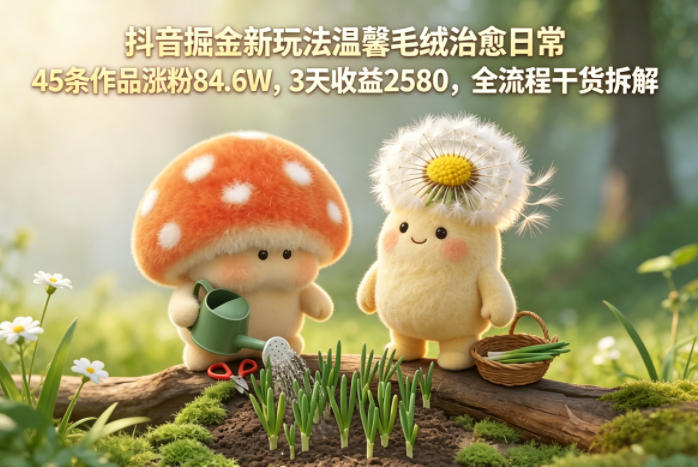 抖音掘金新玩法温馨毛绒治愈日常，45条作品涨粉84.6W，3天收益2580，全流程干货拆解-二当家网创资源站