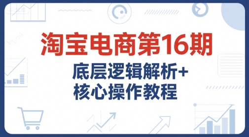 淘宝电商第16期，底层逻辑解析+核心操作教程，运营、推广提升能力的必学课程+配套资料-二当家网创资源站