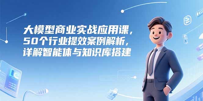 大模型商业实战应用课，50个行业提效案例解析，详解智能体与知识库搭建-二当家网创资源站