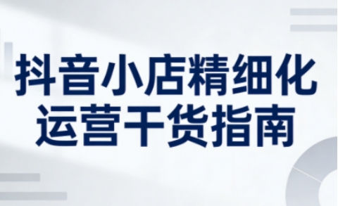 抖音小店精细化运营干货指南新版，助力商家系统提升店铺运营能力(更新26年5月)-二当家网创资源站