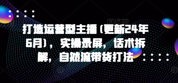 打造运营型主播(更新25年7月)，实操录屏，话术拆解，自然流带货打法-二当家网创资源站